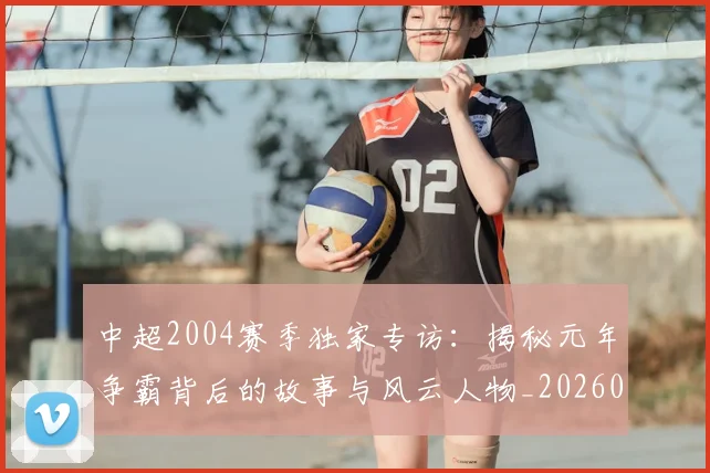 中超2004赛季独家专访：揭秘元年争霸背后的故事与风云人物_20260610190333