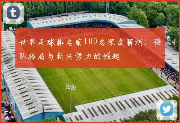世界足球排名前100名深度解析：强队格局与新兴势力的崛起