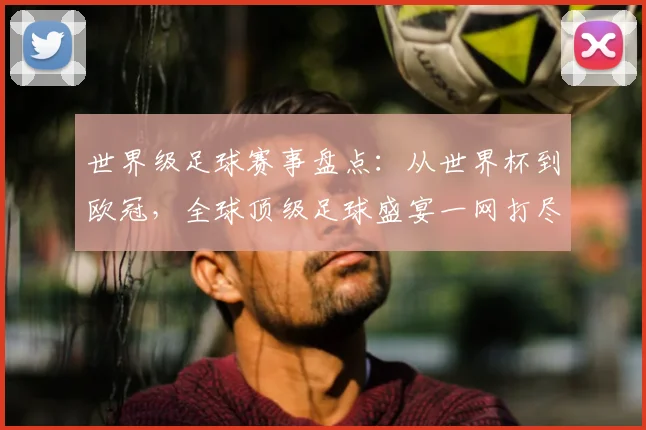世界级足球赛事盘点：从世界杯到欧冠，全球顶级足球盛宴一网打尽