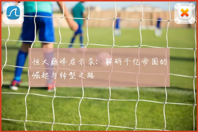 恒大巅峰启示录：解码千亿帝国的崛起与转型之路