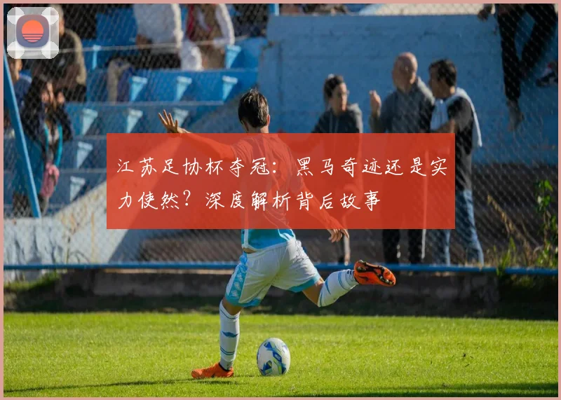 江苏足协杯夺冠:黑马奇迹还是实力使然?深度解析背后故事