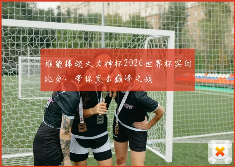 谁能捧起大力神杯2026世界杯实时比分，带你直击巅峰之战