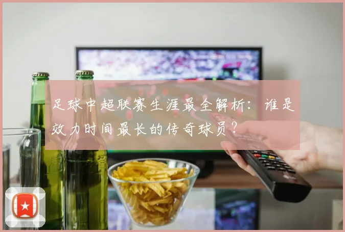 足球中超联赛生涯最全解析：谁是效力时间最长的传奇球员？