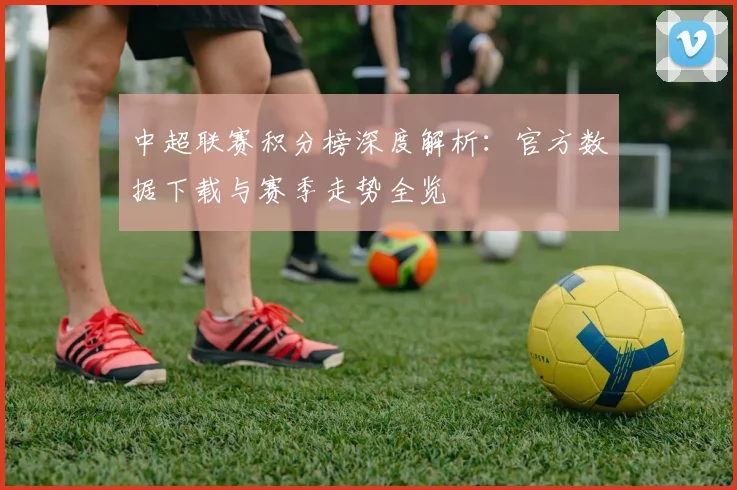 中超联赛积分榜深度解析：官方数据下载与赛季走势全览