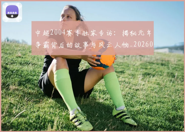 中超2004赛季独家专访：揭秘元年争霸背后的故事与风云人物_20260610190333